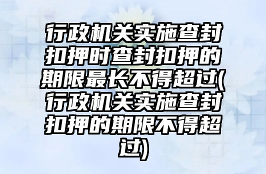 行政機(jī)關(guān)實(shí)施查封扣押時(shí)查封扣押的期限最長不得超過(行政機(jī)關(guān)實(shí)施查封扣押的期限不得超過)