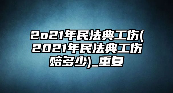 2o21年民法典工傷(2021年民法典工傷賠多少)_重復