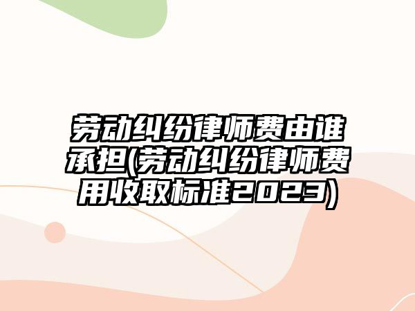 勞動糾紛律師費由誰承擔(勞動糾紛律師費用收取標準2023)