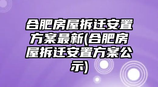 合肥房屋拆遷安置方案最新(合肥房屋拆遷安置方案公示)