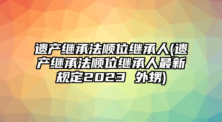 遺產繼承法順位繼承人(遺產繼承法順位繼承人最新規定2023 外甥)