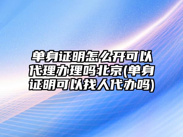 單身證明怎么開可以代理辦理嗎北京(單身證明可以找人代辦嗎)