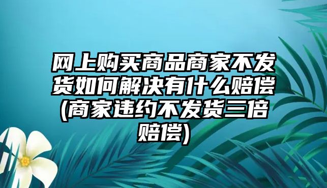 網上購買商品商家不發貨如何解決有什么賠償(商家違約不發貨三倍賠償)