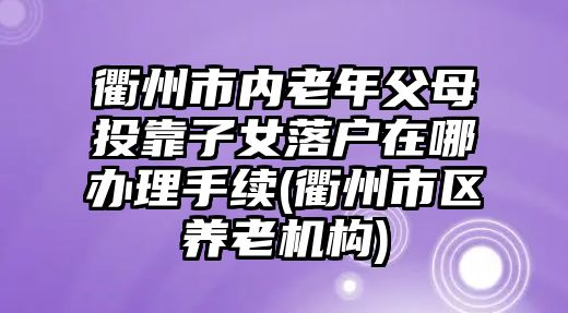 衢州市內老年父母投靠子女落戶在哪辦理手續(衢州市區養老機構)