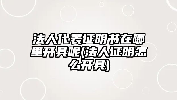 法人代表證明書在哪里開具呢(法人證明怎么開具)