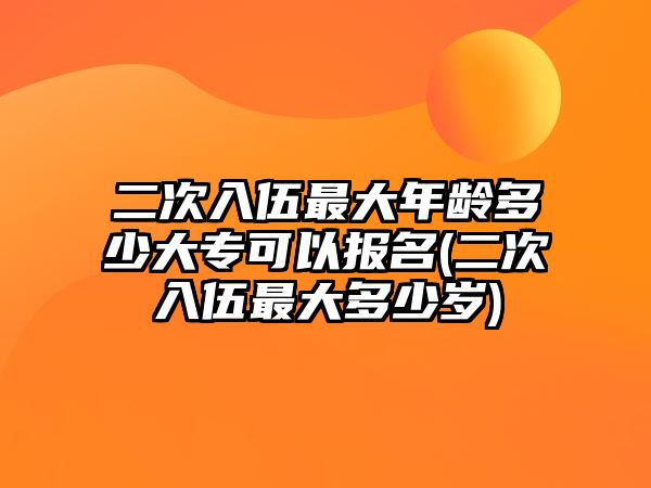 二次入伍最大年齡多少大專可以報名(二次入伍最大多少歲)