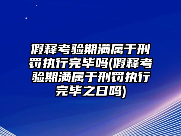 假釋考驗期滿屬于刑罰執(zhí)行完畢嗎(假釋考驗期滿屬于刑罰執(zhí)行完畢之日嗎)