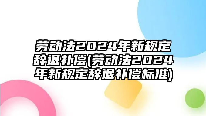 勞動法2024年新規(guī)定辭退補償(勞動法2024年新規(guī)定辭退補償標準)