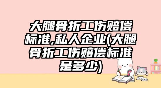 大腿骨折工傷賠償標準,私人企業(大腿骨折工傷賠償標準是多少)