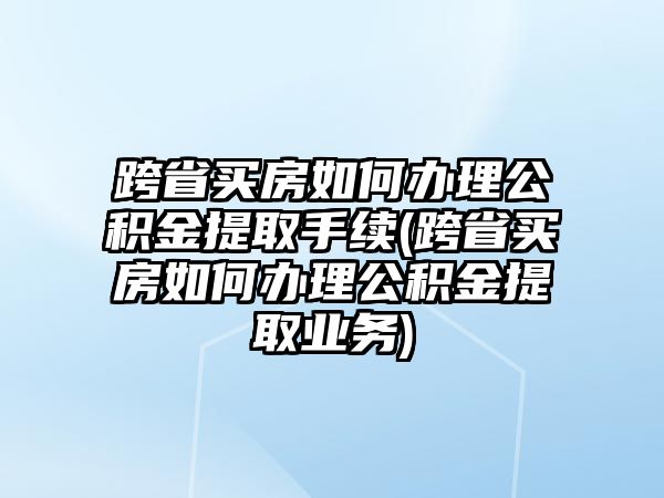 跨省買房如何辦理公積金提取手續(跨省買房如何辦理公積金提取業務)