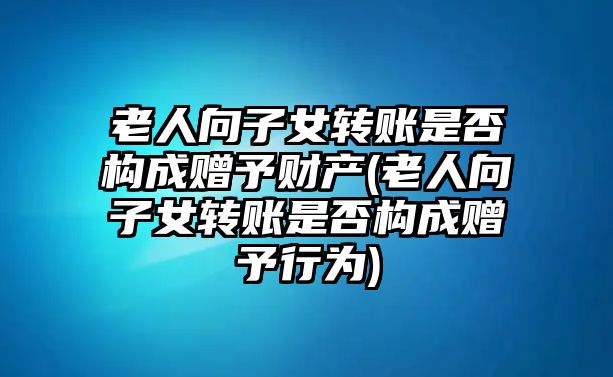 老人向子女轉賬是否構成贈予財產(老人向子女轉賬是否構成贈予行為)