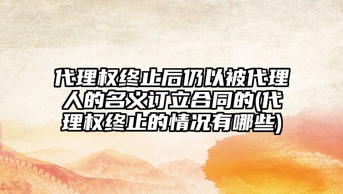 代理權終止后仍以被代理人的名義訂立合同的(代理權終止的情況有哪些)