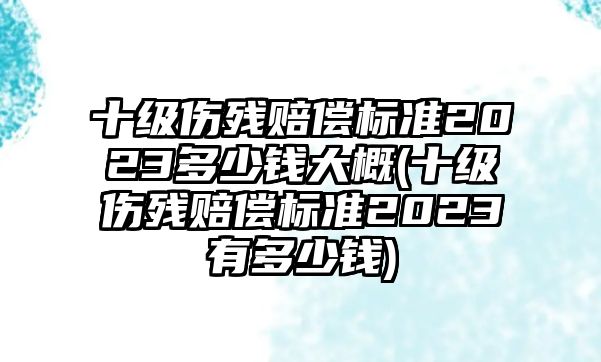 十級傷殘賠償標(biāo)準(zhǔn)2023多少錢大概(十級傷殘賠償標(biāo)準(zhǔn)2023有多少錢)