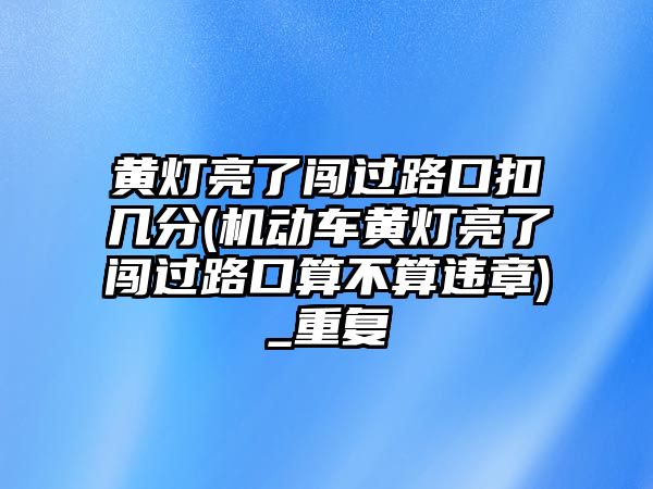 黃燈亮了闖過路口扣幾分(機動車黃燈亮了闖過路口算不算違章)_重復