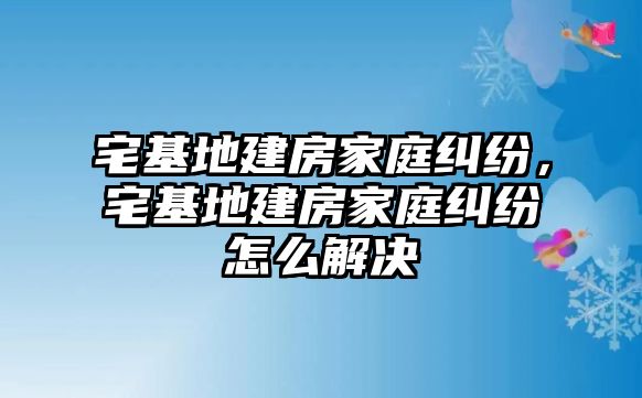 宅基地建房家庭糾紛，宅基地建房家庭糾紛怎么解決