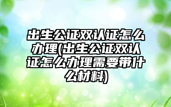 出生公證雙認證怎么辦理(出生公證雙認證怎么辦理需要帶什么材料)