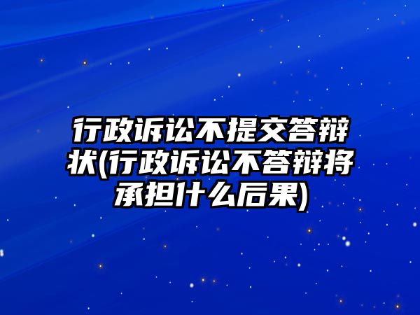 行政訴訟不提交答辯狀(行政訴訟不答辯將承擔什么后果)