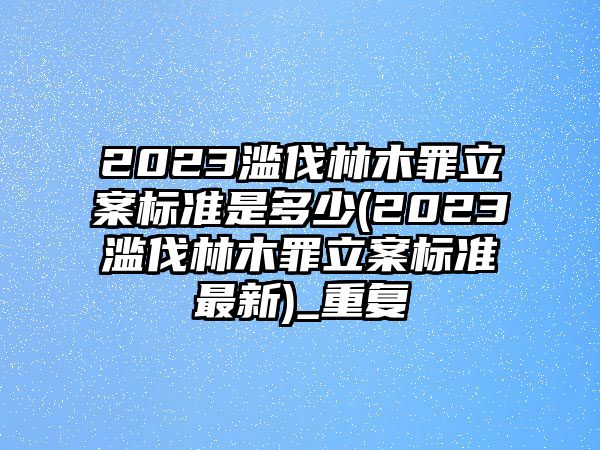 2023濫伐林木罪立案標(biāo)準(zhǔn)是多少(2023濫伐林木罪立案標(biāo)準(zhǔn)最新)_重復(fù)