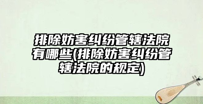 排除妨害糾紛管轄法院有哪些(排除妨害糾紛管轄法院的規定)