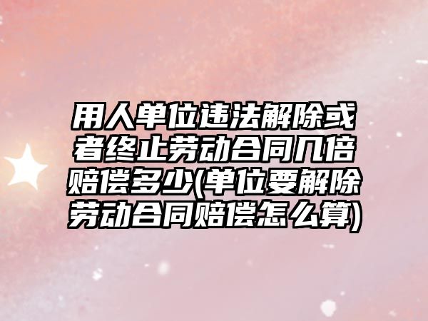 用人單位違法解除或者終止勞動合同幾倍賠償多少(單位要解除勞動合同賠償怎么算)