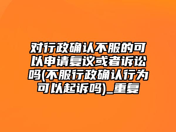 對行政確認不服的可以申請復議或者訴訟嗎(不服行政確認行為可以起訴嗎)_重復