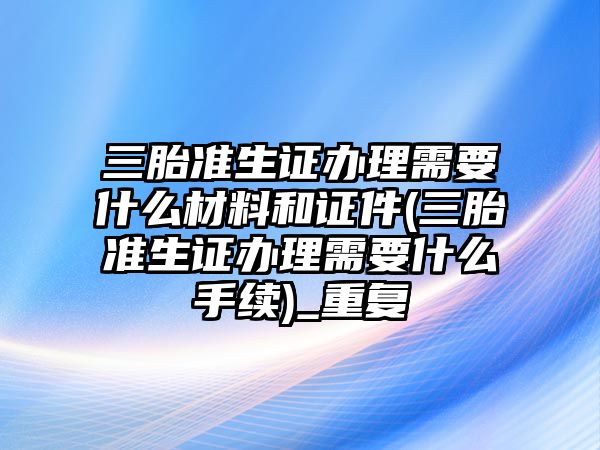 三胎準(zhǔn)生證辦理需要什么材料和證件(三胎準(zhǔn)生證辦理需要什么手續(xù))_重復(fù)