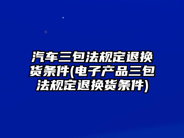 汽車三包法規(guī)定退換貨條件(電子產品三包法規(guī)定退換貨條件)