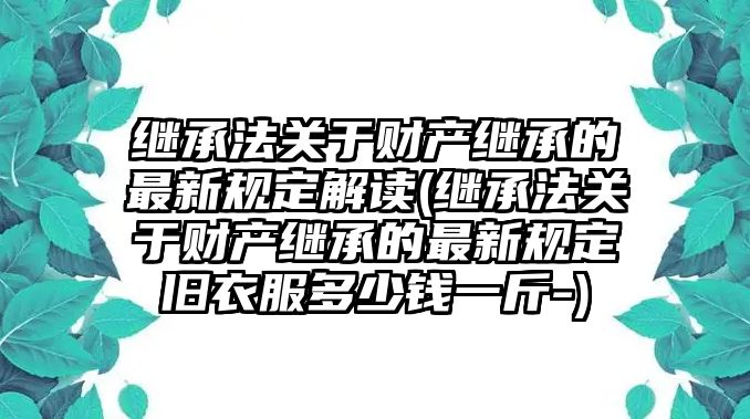 繼承法關于財產繼承的最新規定解讀(繼承法關于財產繼承的最新規定舊衣服多少錢一斤-)