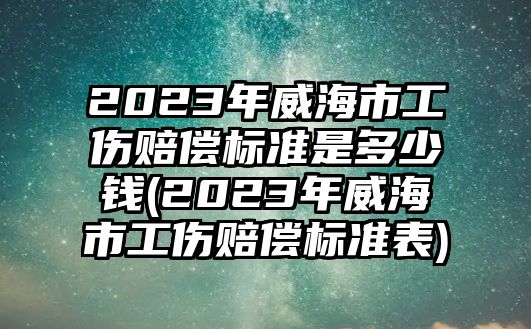 2023年威海市工傷賠償標準是多少錢(2023年威海市工傷賠償標準表)