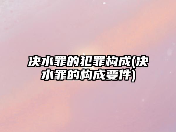 決水罪的犯罪構(gòu)成(決水罪的構(gòu)成要件)