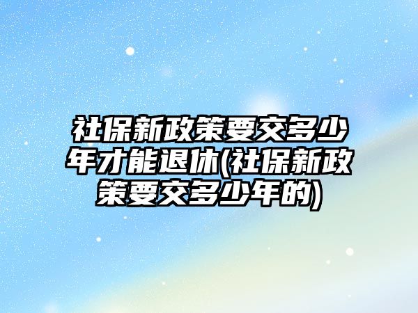 社保新政策要交多少年才能退休(社保新政策要交多少年的)