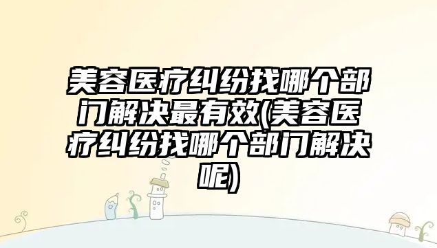 美容醫療糾紛找哪個部門解決最有效(美容醫療糾紛找哪個部門解決呢)