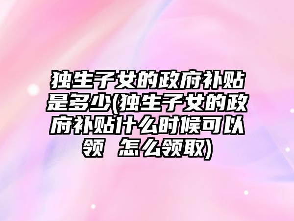 獨生子女的政府補貼是多少(獨生子女的政府補貼什么時候可以領 怎么領取)