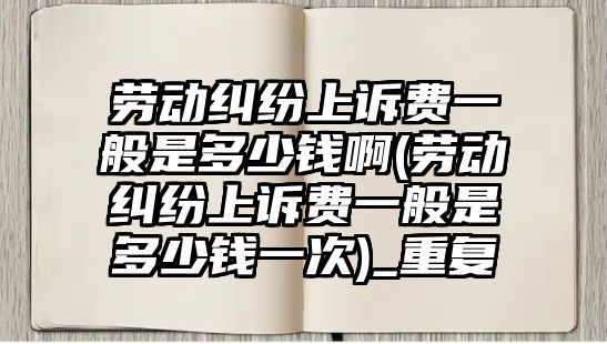 勞動糾紛上訴費一般是多少錢啊(勞動糾紛上訴費一般是多少錢一次)_重復