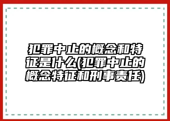 犯罪中止的概念和特征是什么(犯罪中止的概念特征和刑事責任)