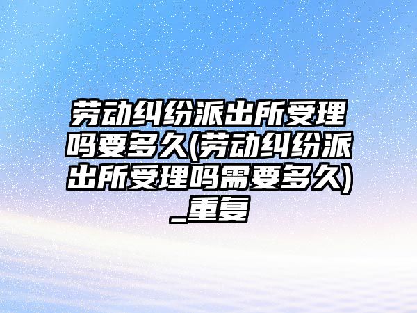 勞動糾紛派出所受理嗎要多久(勞動糾紛派出所受理嗎需要多久)_重復(fù)