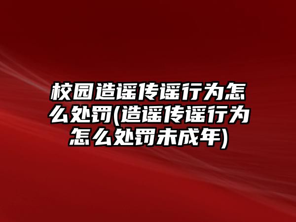 校園造謠傳謠行為怎么處罰(造謠傳謠行為怎么處罰未成年)