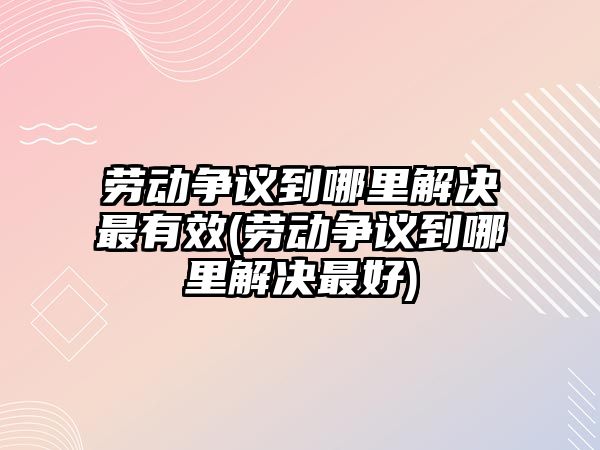 勞動爭議到哪里解決最有效(勞動爭議到哪里解決最好)