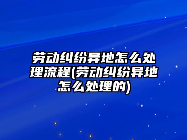 勞動糾紛異地怎么處理流程(勞動糾紛異地怎么處理的)