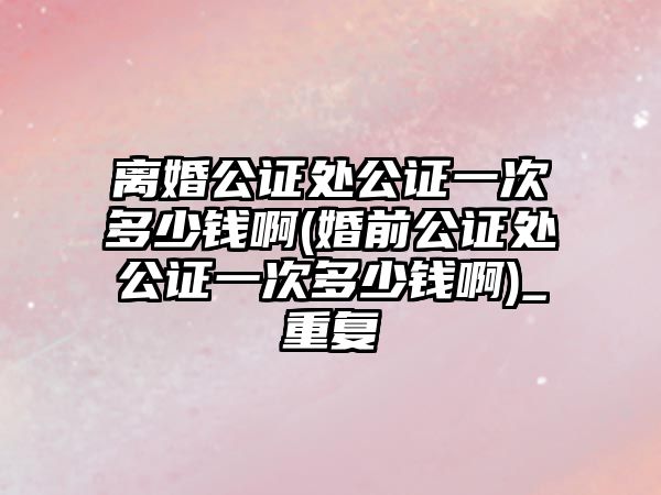 離婚公證處公證一次多少錢啊(婚前公證處公證一次多少錢啊)_重復