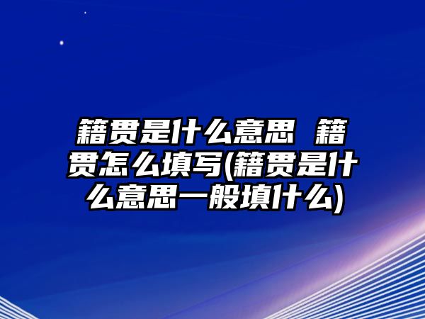 籍貫是什么意思 籍貫怎么填寫(籍貫是什么意思一般填什么)