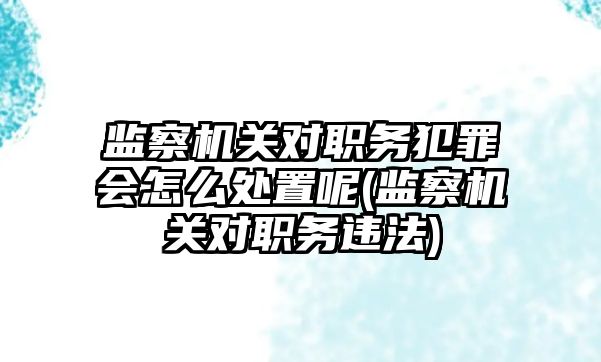 監(jiān)察機關對職務犯罪會怎么處置呢(監(jiān)察機關對職務違法)