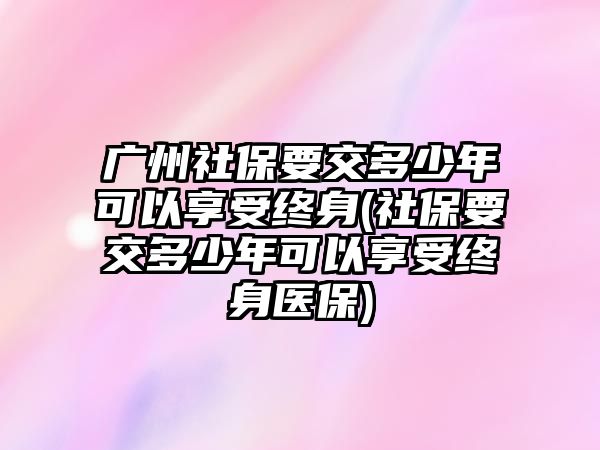 廣州社保要交多少年可以享受終身(社保要交多少年可以享受終身醫(yī)保)