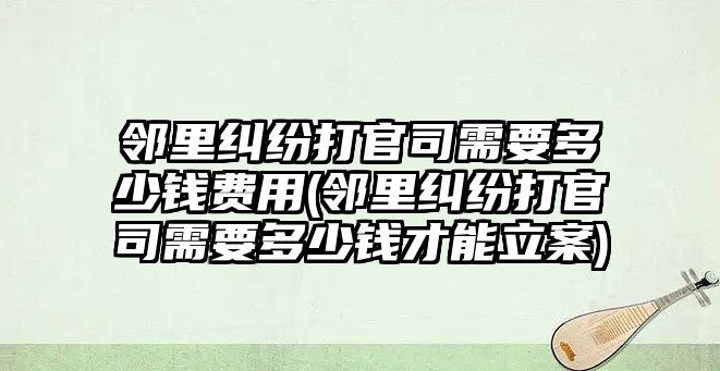 鄰里糾紛打官司需要多少錢費用(鄰里糾紛打官司需要多少錢才能立案)