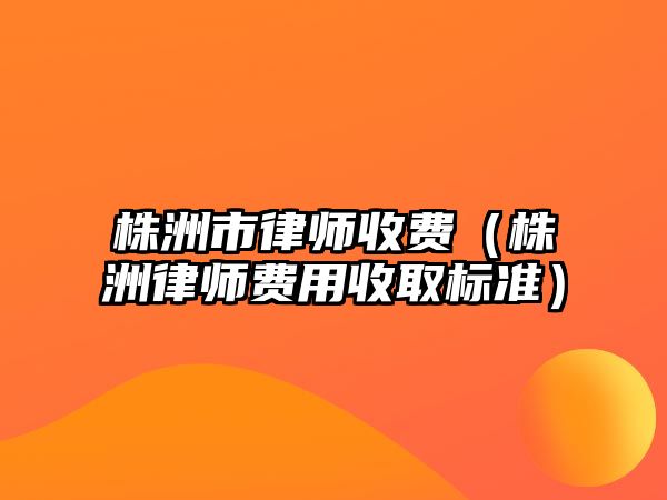 株洲市律師收費（株洲律師費用收取標準）