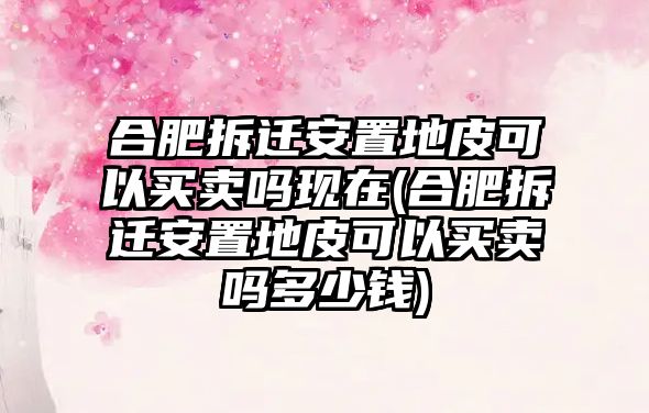 合肥拆遷安置地皮可以買賣嗎現在(合肥拆遷安置地皮可以買賣嗎多少錢)