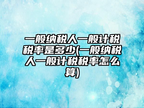 一般納稅人一般計稅稅率是多少(一般納稅人一般計稅稅率怎么算)