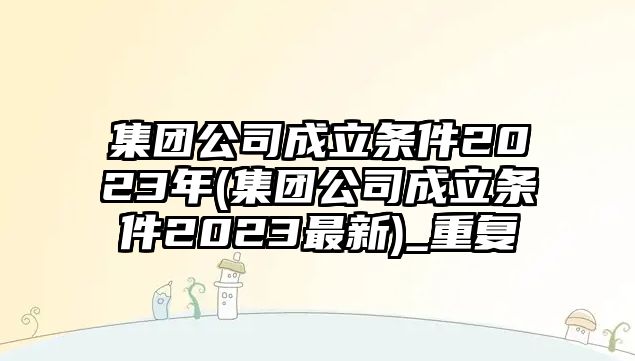 集團公司成立條件2023年(集團公司成立條件2023最新)_重復