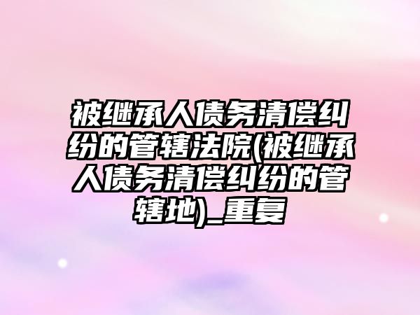 被繼承人債務清償糾紛的管轄法院(被繼承人債務清償糾紛的管轄地)_重復