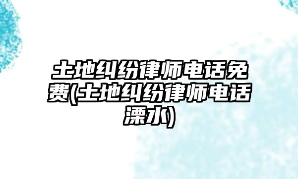 土地糾紛律師電話免費(土地糾紛律師電話溧水)